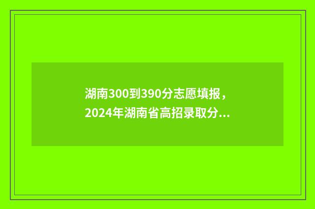 湖南300到390分志愿填报，2024年湖南省高招录取分数线公布 湖南300多分能上什么样的大学?