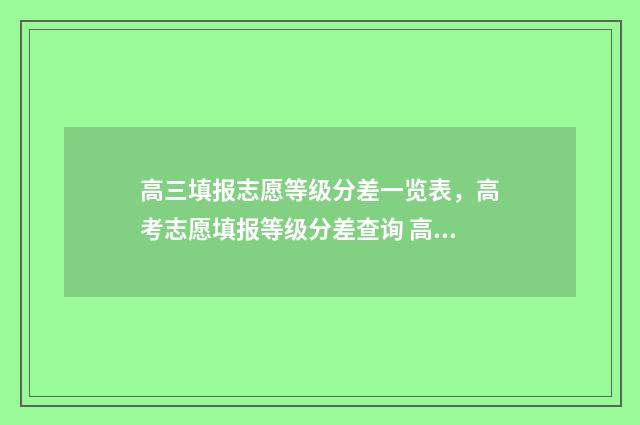高三填报志愿等级分差一览表，高考志愿填报等级分差查询 高三志愿填报三个问题