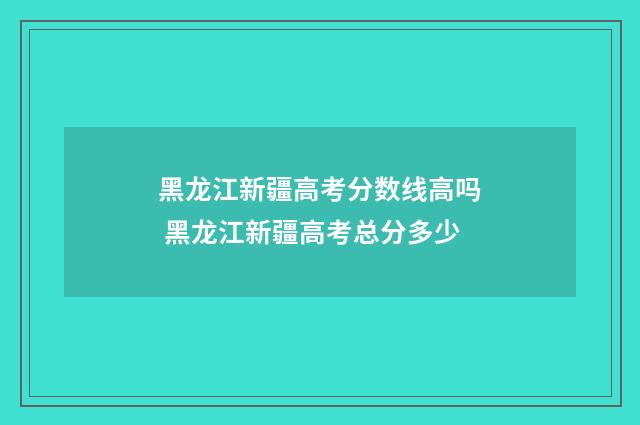 黑龙江新疆高考分数线高吗 黑龙江新疆高考总分多少