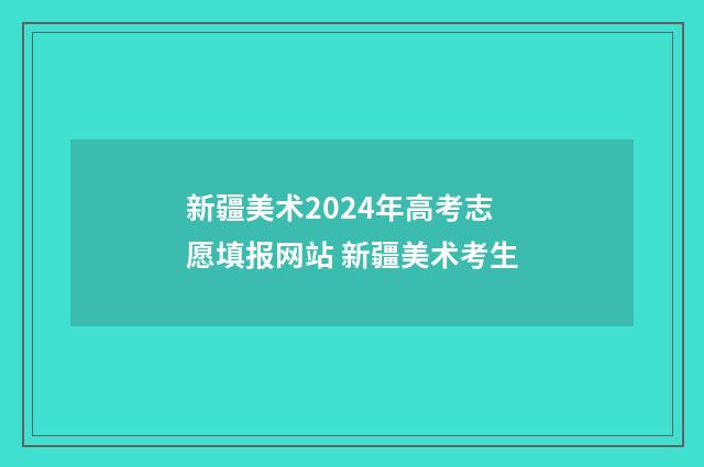 新疆美术2024年高考志愿填报网站 新疆美术考生