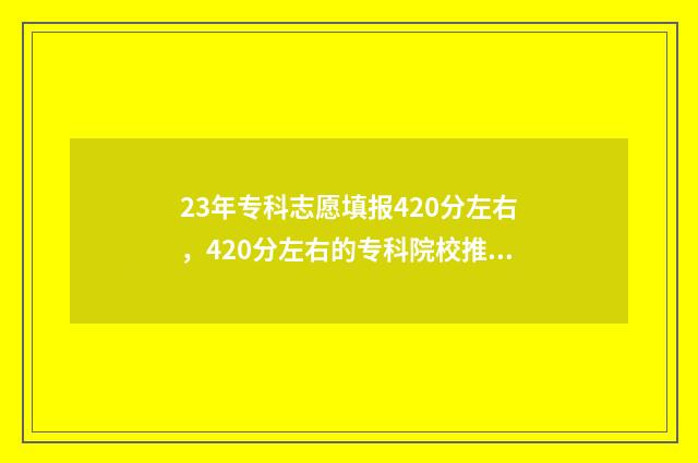 23年专科志愿填报420分左右，420分左右的专科院校推荐 23年专科志愿填报时间
