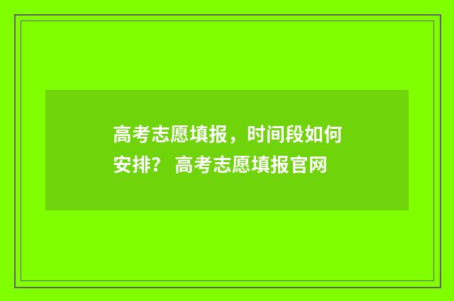 高考志愿填报,时间段如何安排? 高考志愿填报官网
