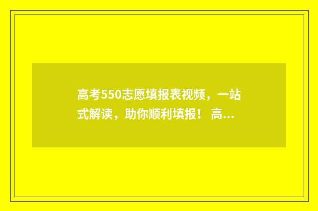 高考550志愿填报表视频，一站式解读，助你顺利填报！ 高考550到580能上什么大学