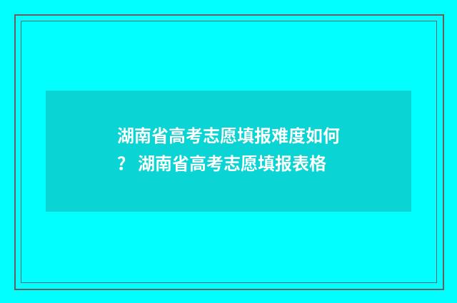 湖南省高考志愿填报难度如何？ 湖南省高考志愿填报表格