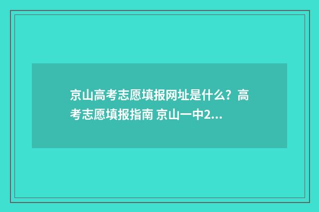 京山高考志愿填报网址是什么?高考志愿填报指南 京山一中2021高考喜报