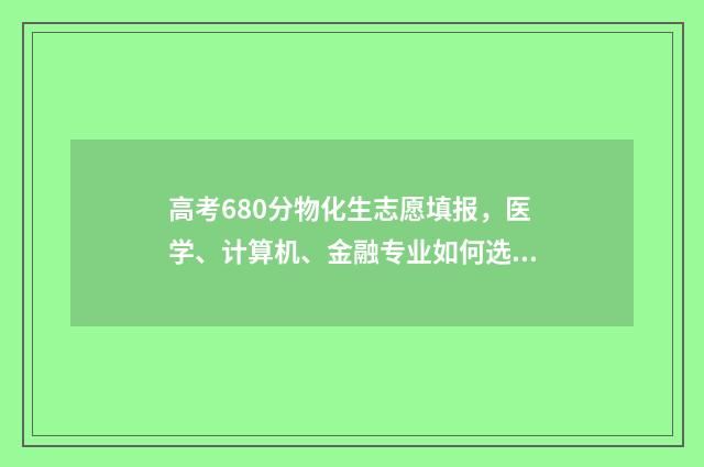 高考680分物化生志愿填报，医学、计算机、金融专业如何选择？ 物化生580分能上什么大学
