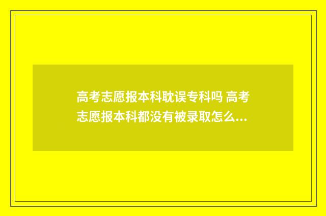 高考志愿报本科耽误专科吗 高考志愿报本科都没有被录取怎么办