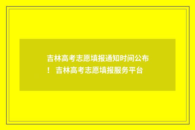 吉林高考志愿填报通知时间公布! 吉林高考志愿填报服务平台