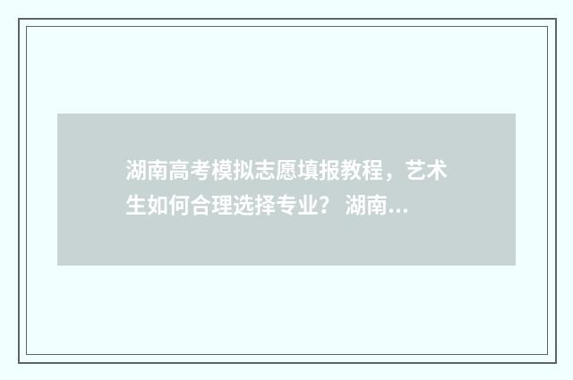 湖南高考模拟志愿填报教程，艺术生如何合理选择专业？ 湖南高考模拟志愿填报什么时候开始