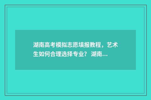 湖南高考模拟志愿填报教程，艺术生如何合理选择专业？ 湖南高考模拟志愿填报什么时候开始