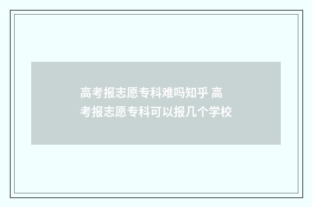 高考报志愿专科难吗知乎 高考报志愿专科可以报几个学校