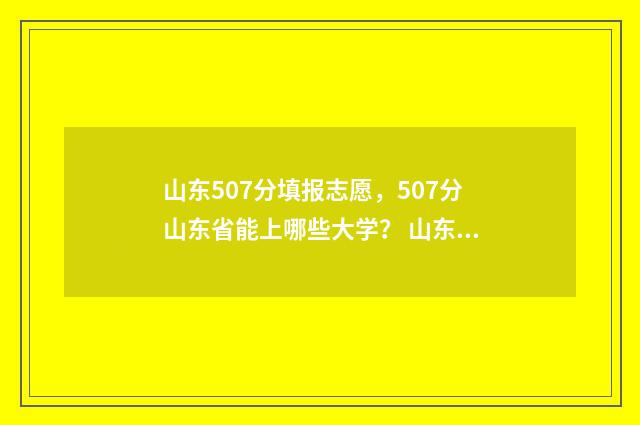 山东507分填报志愿，507分山东省能上哪些大学？ 山东高考507分能上什么大学
