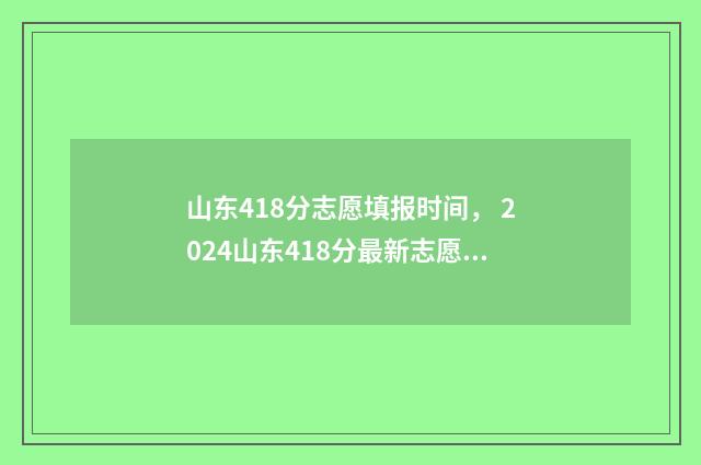 山东418分志愿填报时间, 2024山东418分最新志愿填报时间及入口 山东考生418分能上什么大学