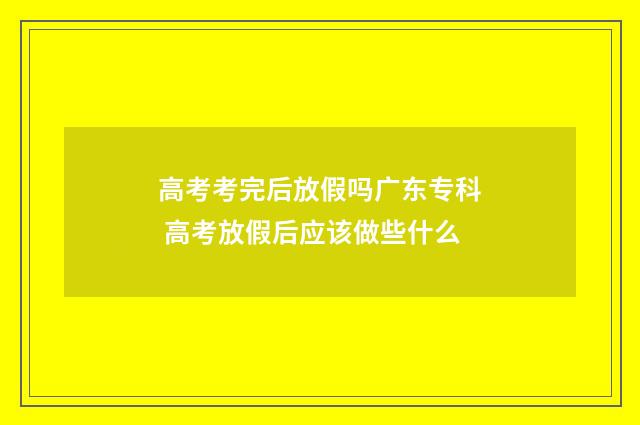 高考考完后放假吗广东专科 高考放假后应该做些什么