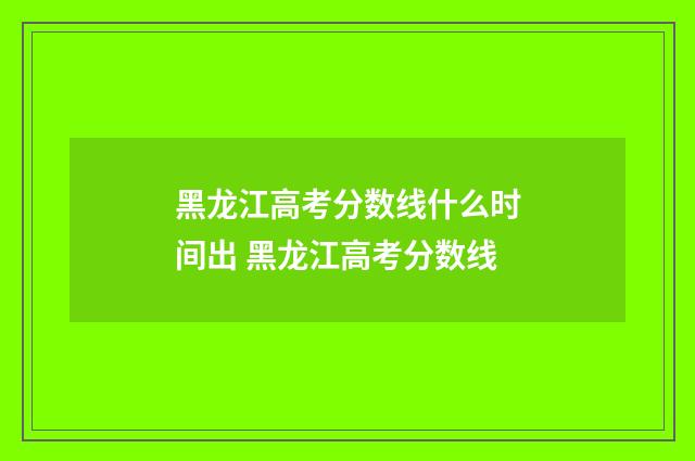 黑龙江高考分数线什么时间出 黑龙江高考分数线