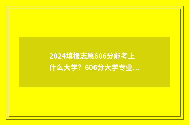 2024填报志愿606分能考上什么大学?606分大学专业推荐 2024填报志愿规则
