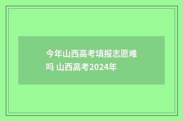 今年山西高考填报志愿难吗 山西高考2024年
