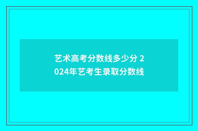 艺术高考分数线多少分 2024年艺考生录取分数线