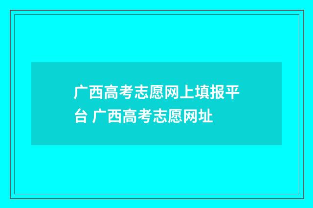 广西高考志愿网上填报平台 广西高考志愿网址