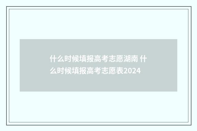什么时候填报高考志愿湖南 什么时候填报高考志愿表2024