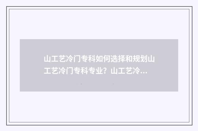 山工艺冷门专科如何选择和规划山工艺冷门专科专业?山工艺冷门专科报考指南 山工艺专科好考吗