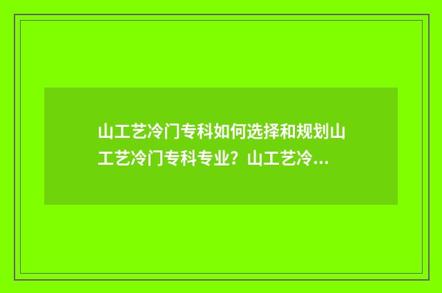 山工艺冷门专科如何选择和规划山工艺冷门专科专业?山工艺冷门专科报考指南 山工艺专科好考吗