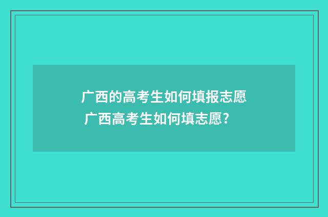 广西的高考生如何填报志愿 广西高考生如何填志愿?