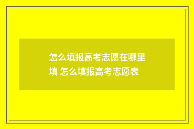 怎么填报高考志愿在哪里填 怎么填报高考志愿表