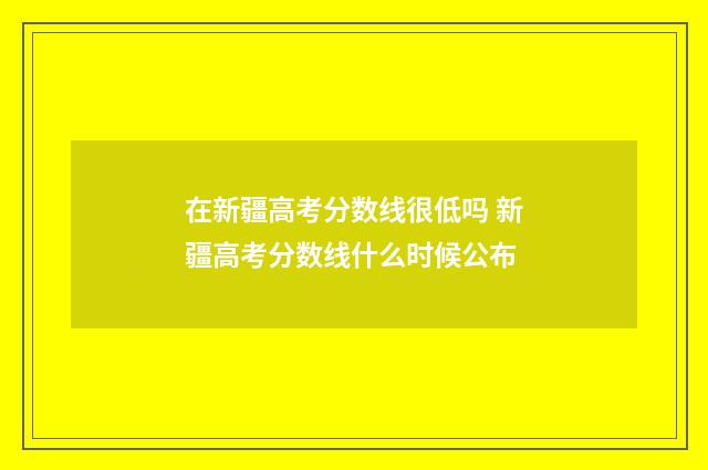 在新疆高考分数线很低吗 新疆高考分数线什么时候公布