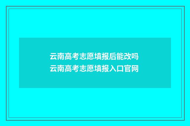 云南高考志愿填报后能改吗 云南高考志愿填报入口官网
