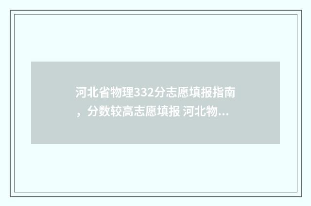 河北省物理332分志愿填报指南,分数较高志愿填报 河北物理组470分