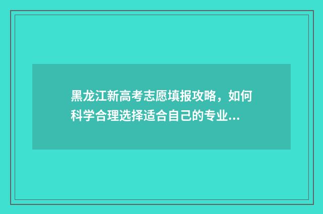 黑龙江新高考志愿填报攻略,如何科学合理选择适合自己的专业? 黑龙江新高考志愿能填多少个