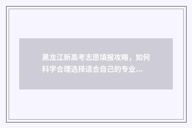黑龙江新高考志愿填报攻略,如何科学合理选择适合自己的专业? 黑龙江新高考志愿能填多少个