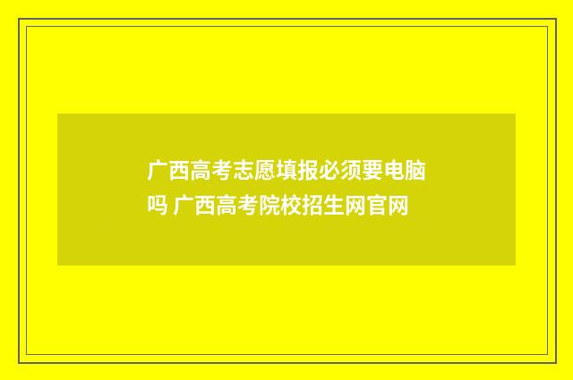广西高考志愿填报必须要电脑吗 广西高考院校招生网官网