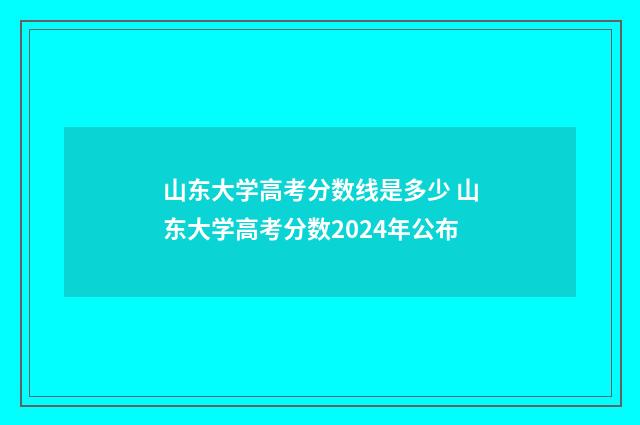 山东大学高考分数线是多少 山东大学高考分数2024年公布