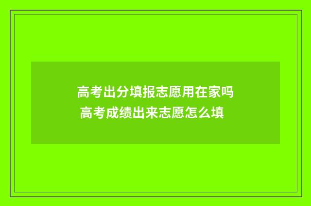 高考出分填报志愿用在家吗 高考成绩出来志愿怎么填