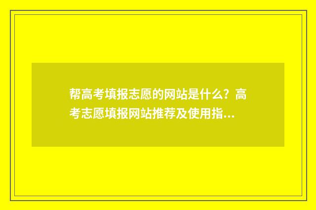 帮高考填报志愿的网站是什么？高考志愿填报网站推荐及使用指南 帮高考填报志愿有用吗