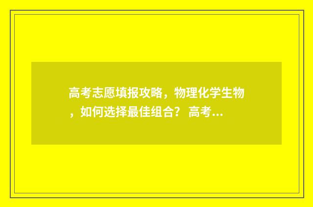 高考志愿填报攻略，物理化学生物，如何选择最佳组合？ 高考志愿填报攻略重庆