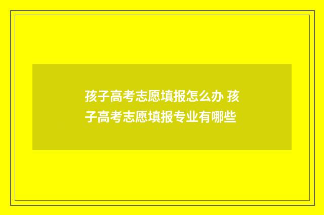 孩子高考志愿填报怎么办 孩子高考志愿填报专业有哪些