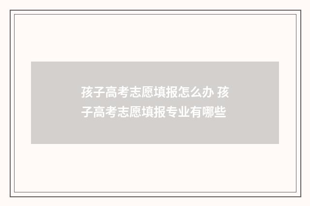 孩子高考志愿填报怎么办 孩子高考志愿填报专业有哪些
