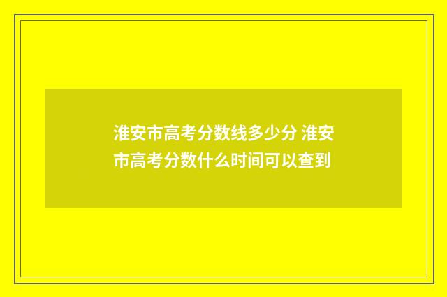 淮安市高考分数线多少分 淮安市高考分数什么时间可以查到