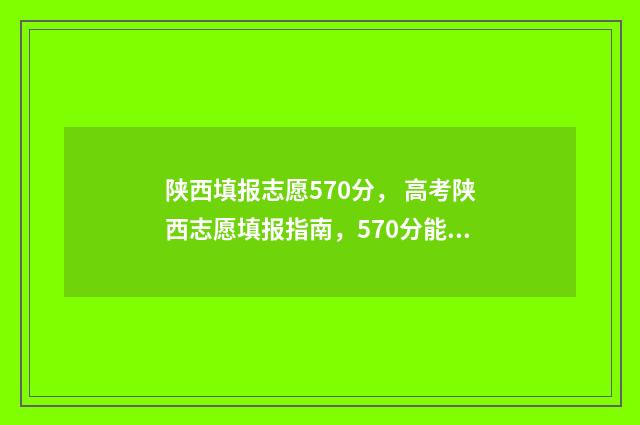 陕西填报志愿570分， 高考陕西志愿填报指南，570分能上哪些大学 陕西填报志愿时间和截止时间