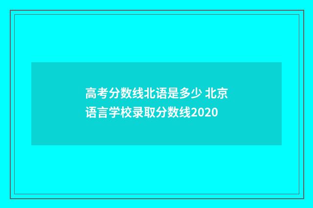 高考分数线北语是多少 北京语言学校录取分数线2020