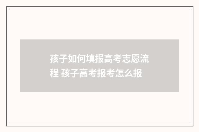 孩子如何填报高考志愿流程 孩子高考报考怎么报