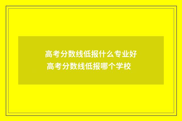 高考分数线低报什么专业好 高考分数线低报哪个学校