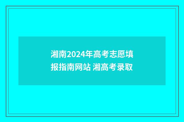 湘南2024年高考志愿填报指南网站 湘高考录取