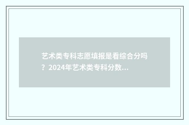 艺术类专科志愿填报是看综合分吗？2024年艺术类专科分数线查询 艺术类专科志愿能报几个