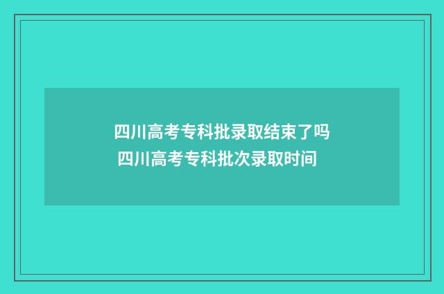 四川高考专科批录取结束了吗 四川高考专科批次录取时间