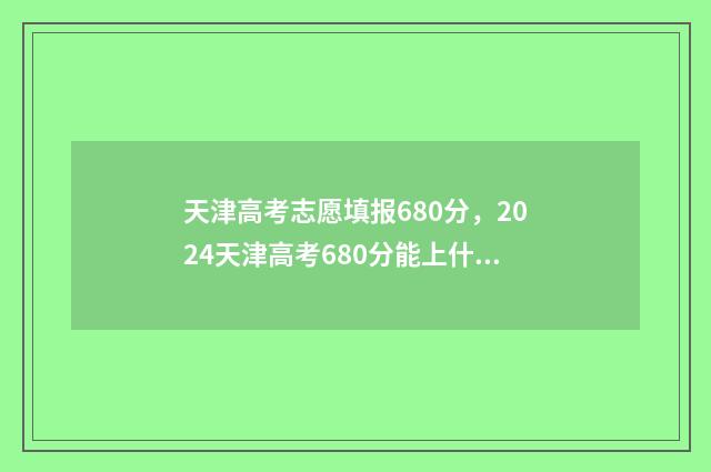 天津高考志愿填报680分，2024天津高考680分能上什么大学 天津高考志愿填报时间和截止时间