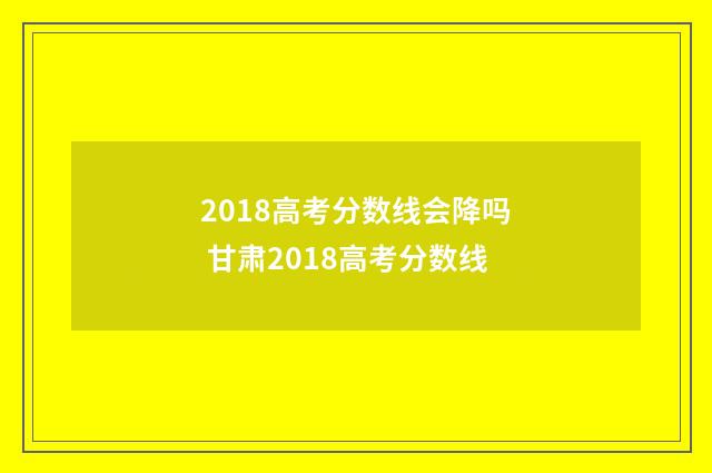 2018高考分数线会降吗 甘肃2018高考分数线